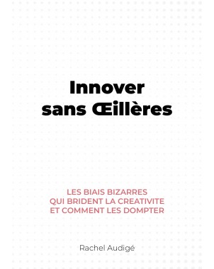 Innover sans Œillères-Les biais bizarres qui brident la créativité et comment les dompter de rachel audigé